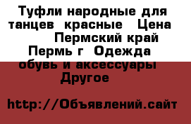 Туфли народные для танцев, красные › Цена ­ 800 - Пермский край, Пермь г. Одежда, обувь и аксессуары » Другое   